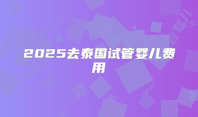 2025去泰国试管婴儿费用