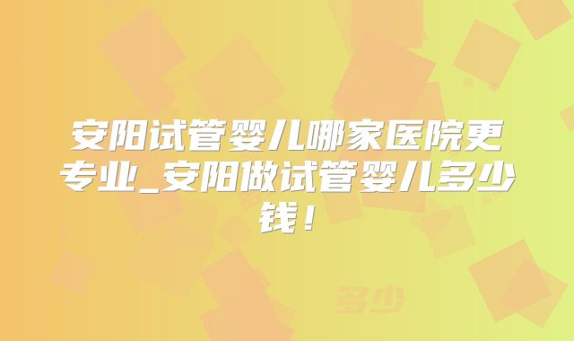安阳试管婴儿哪家医院更专业_安阳做试管婴儿多少钱！