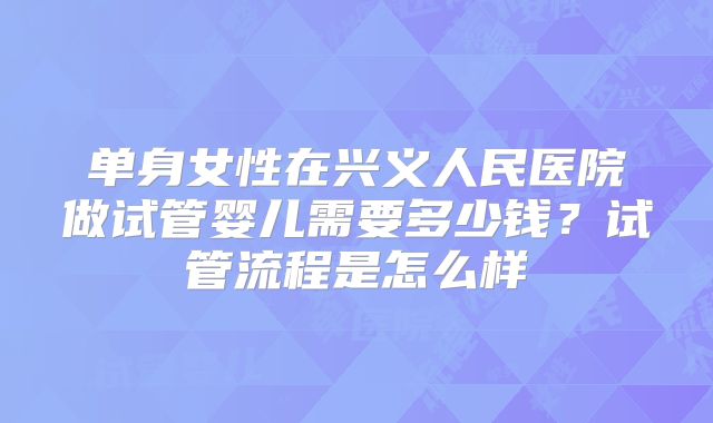单身女性在兴义人民医院做试管婴儿需要多少钱？试管流程是怎么样