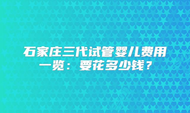 石家庄三代试管婴儿费用一览:要花多少钱?
