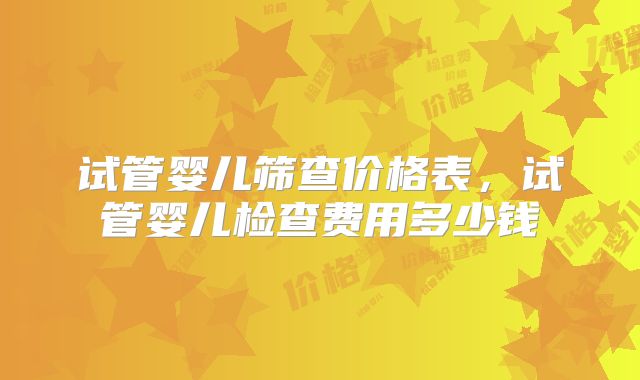 试管婴儿筛查价格表，试管婴儿检查费用多少钱