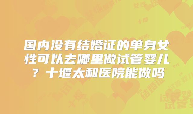 国内没有结婚证的单身女性可以去哪里做试管婴儿？十堰太和医院能做吗