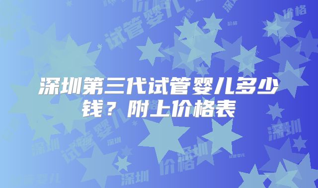 深圳第三代试管婴儿多少钱？附上价格表