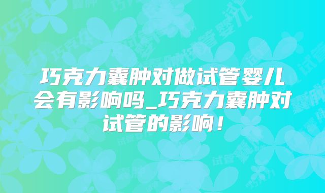 巧克力囊肿对做试管婴儿会有影响吗_巧克力囊肿对试管的影响！