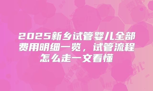 2025新乡试管婴儿全部费用明细一览,试管流程怎么走一文看懂