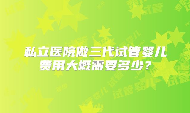 私立医院做三代试管婴儿费用大概需要多少？