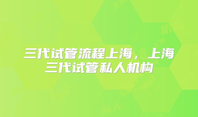 三代试管流程上海，上海三代试管私人机构