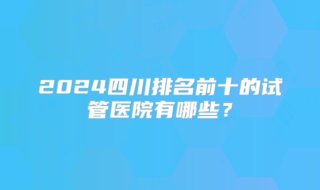 2024四川排名前十的试管医院有哪些？