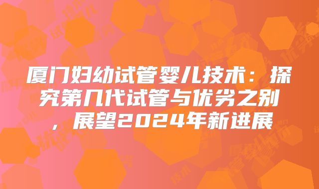 厦门妇幼试管婴儿技术：探究第几代试管与优劣之别，展望2024年新进展