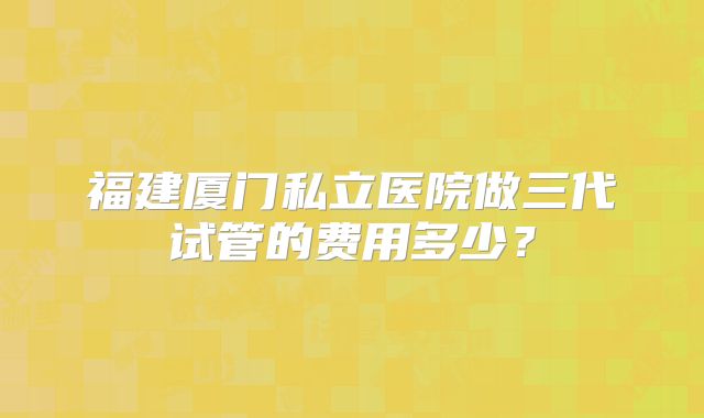 福建厦门私立医院做三代试管的费用多少?