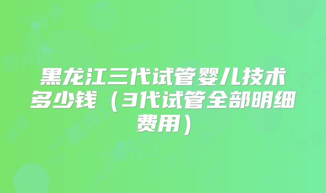 黑龙江三代试管婴儿技术多少钱（3代试管全部明细费用）