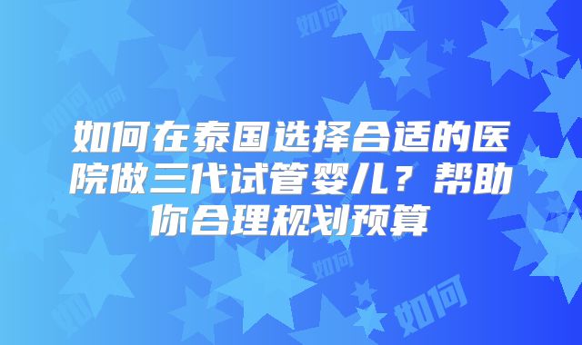 如何在泰国选择合适的医院做三代试管婴儿？帮助你合理规划预算