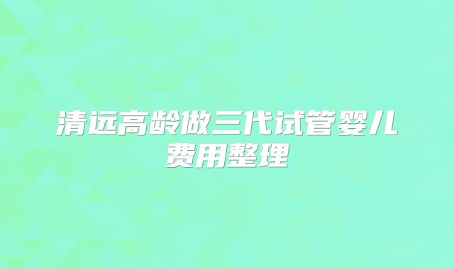 清远高龄做三代试管婴儿费用整理