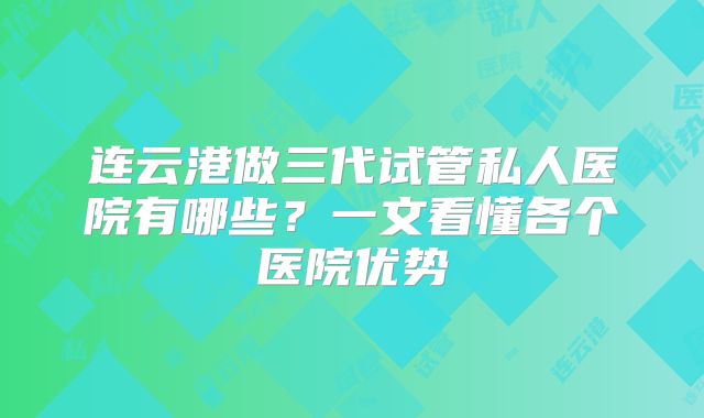 连云港做三代试管私人医院有哪些?一文看懂各个医院优势