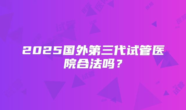 2025国外第三代试管医院合法吗？