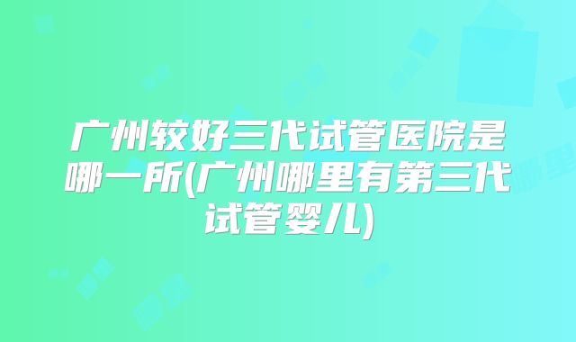 广州较好三代试管医院是哪一所(广州哪里有第三代试管婴儿)