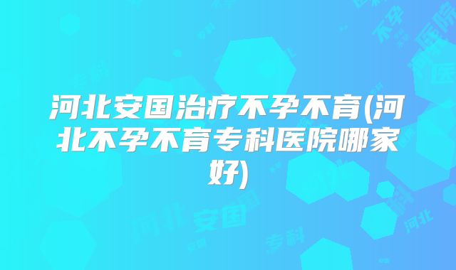 河北安国治疗不孕不育(河北不孕不育专科医院哪家好)