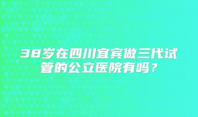 38岁在四川宜宾做三代试管的公立医院有吗？