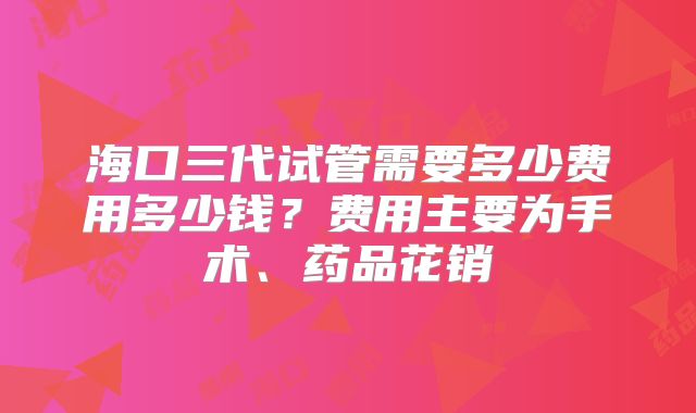 海口三代试管需要多少费用多少钱？费用主要为手术、药品花销