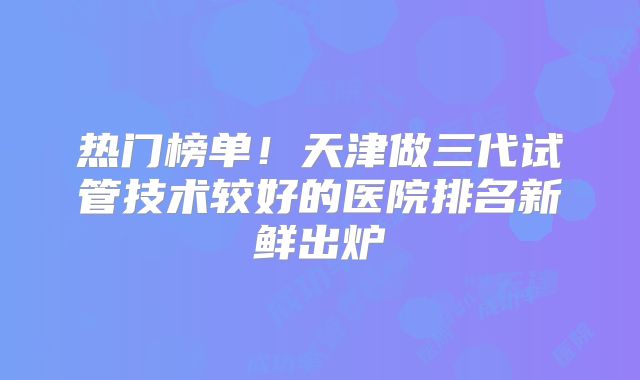 热门榜单!天津做三代试管技术较好的医院排名新鲜出炉