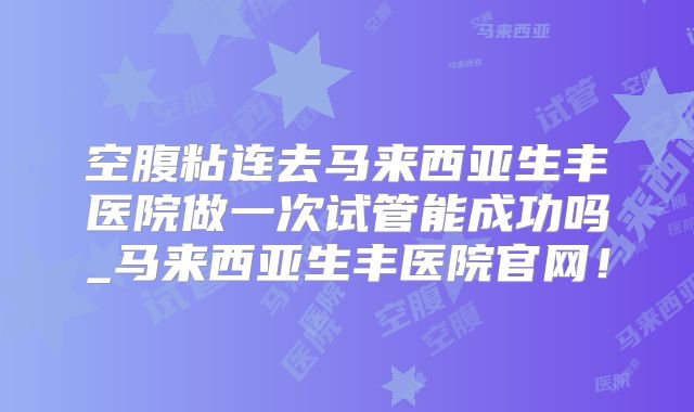 空腹粘连去马来西亚生丰医院做一次试管能成功吗_马来西亚生丰医院官网！