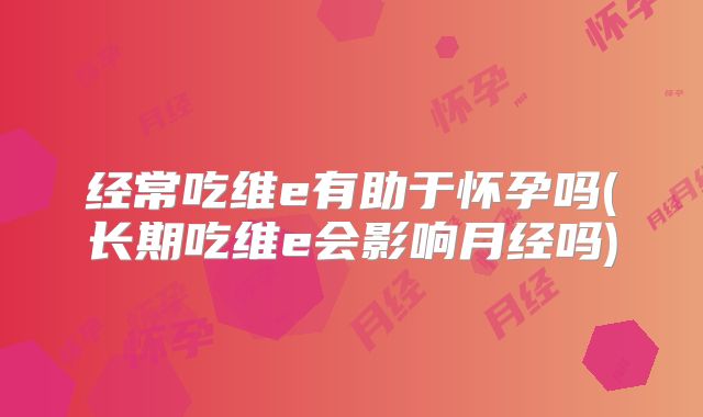 经常吃维e有助于怀孕吗(长期吃维e会影响月经吗)