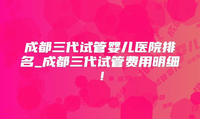 成都三代试管婴儿医院排名_成都三代试管费用明细!