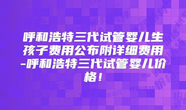 呼和浩特三代试管婴儿生孩子费用公布附详细费用-呼和浩特三代试管婴儿价格！