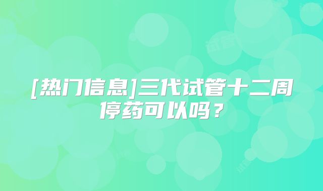 [热门信息]三代试管十二周停药可以吗？