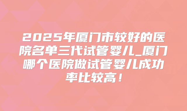 2025年厦门市较好的医院名单三代试管婴儿_厦门哪个医院做试管婴儿成功率比较高!