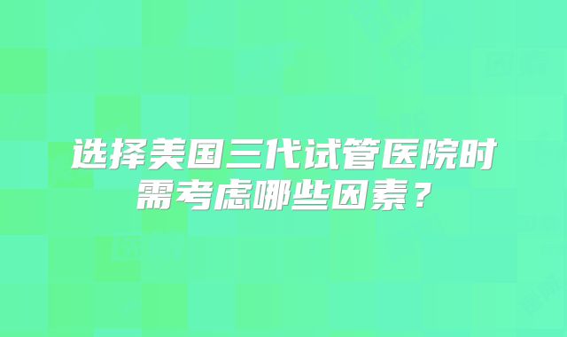 选择美国三代试管医院时需考虑哪些因素？