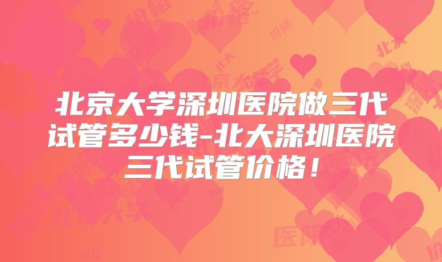 北京大学深圳医院做三代试管多少钱-北大深圳医院三代试管价格！