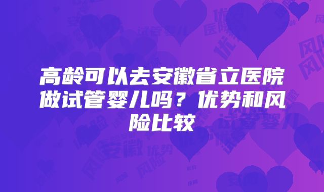 高龄可以去安徽省立医院做试管婴儿吗？优势和风险比较