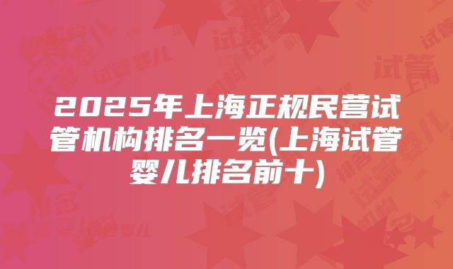 2025年上海正规民营试管机构排名一览(上海试管婴儿排名前十)