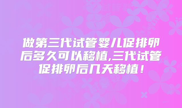做第三代试管婴儿促排卵后多久可以移植,三代试管促排卵后几天移植！