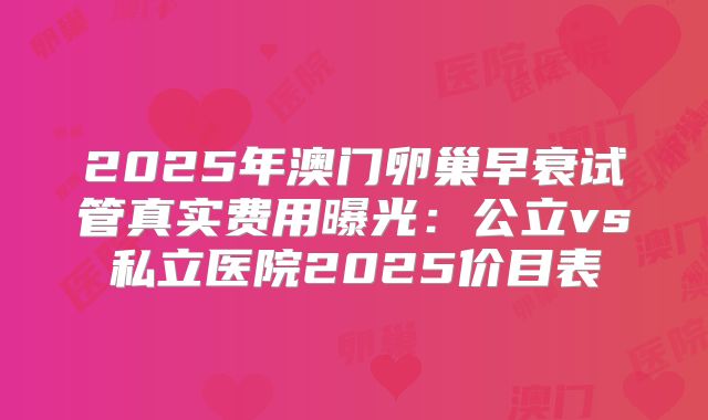 2025年澳门卵巢早衰试管真实费用曝光：公立vs私立医院2025价目表