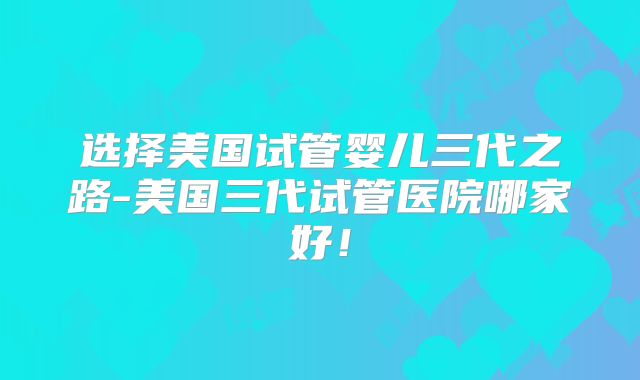 选择美国试管婴儿三代之路-美国三代试管医院哪家好！