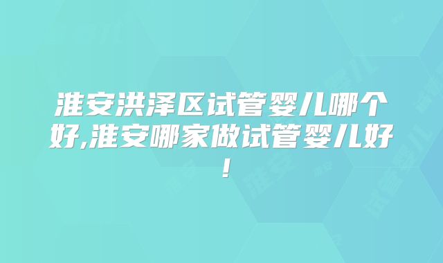 淮安洪泽区试管婴儿哪个好,淮安哪家做试管婴儿好！