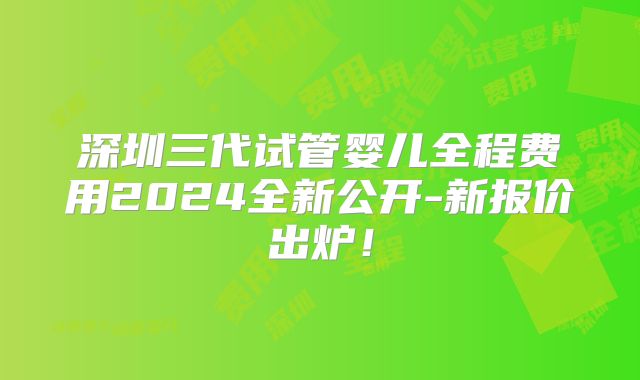 深圳三代试管婴儿全程费用2024全新公开-新报价出炉！