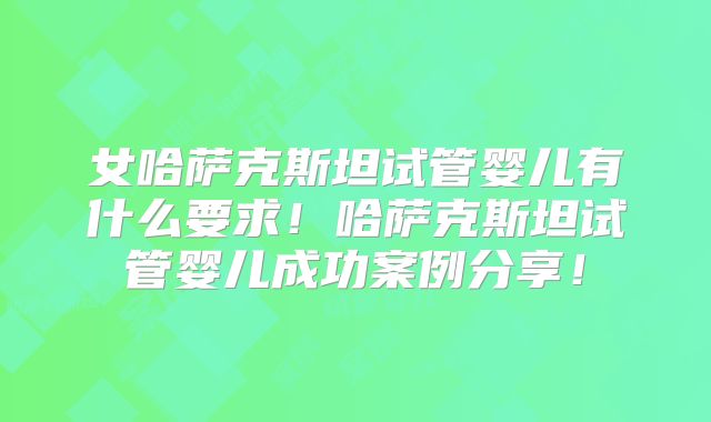 女哈萨克斯坦试管婴儿有什么要求！哈萨克斯坦试管婴儿成功案例分享！