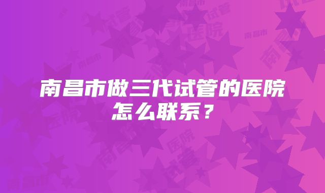 南昌市做三代试管的医院怎么联系？