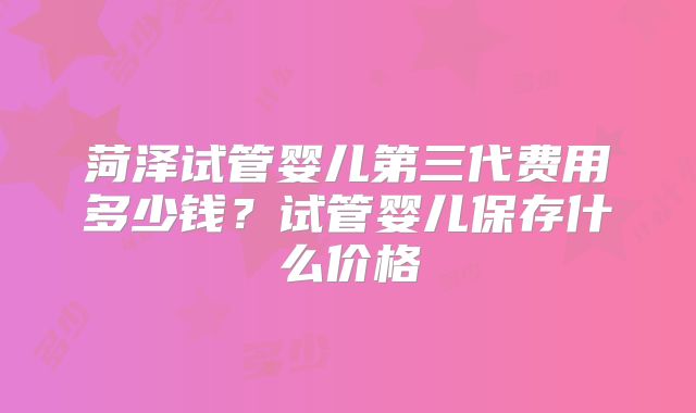 菏泽试管婴儿第三代费用多少钱？试管婴儿保存什么价格