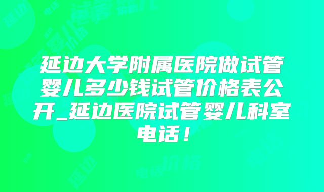延边大学附属医院做试管婴儿多少钱试管价格表公开_延边医院试管婴儿科室电话！