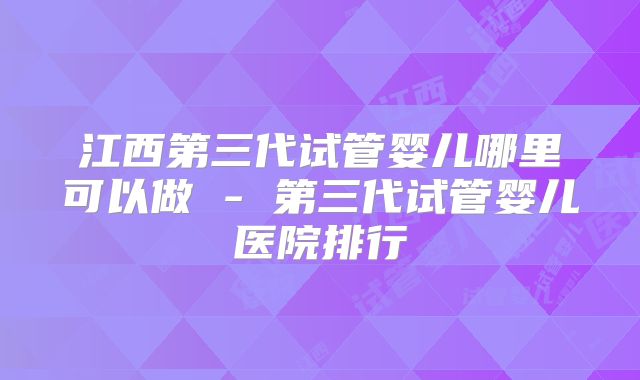 江西第三代试管婴儿哪里可以做 - 第三代试管婴儿医院排行