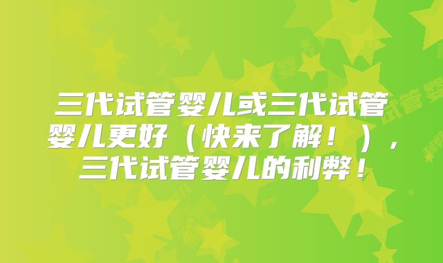 三代试管婴儿或三代试管婴儿更好（快来了解！）,三代试管婴儿的利弊！