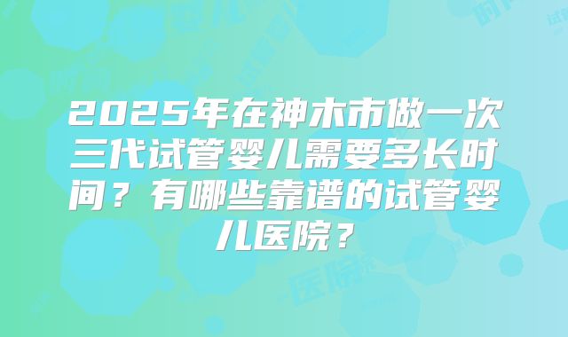 2025年在神木市做一次三代试管婴儿需要多长时间？有哪些靠谱的试管婴儿医院？