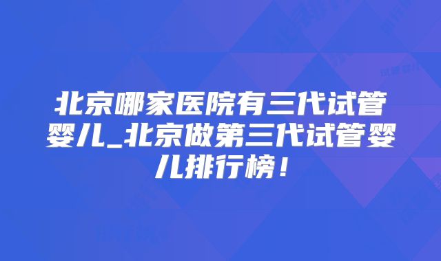 北京哪家医院有三代试管婴儿_北京做第三代试管婴儿排行榜!