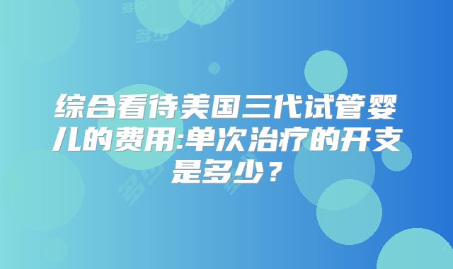 综合看待美国三代试管婴儿的费用:单次治疗的开支是多少?