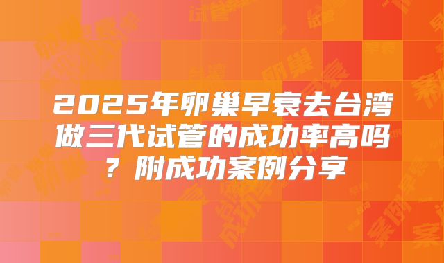 2025年卵巢早衰去台湾做三代试管的成功率高吗？附成功案例分享
