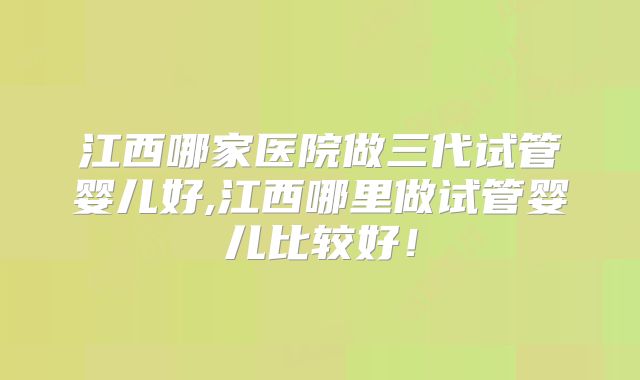 江西哪家医院做三代试管婴儿好,江西哪里做试管婴儿比较好!
